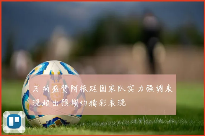 万纳盛赞阿根廷国家队实力强调表现超出预期的精彩表现
