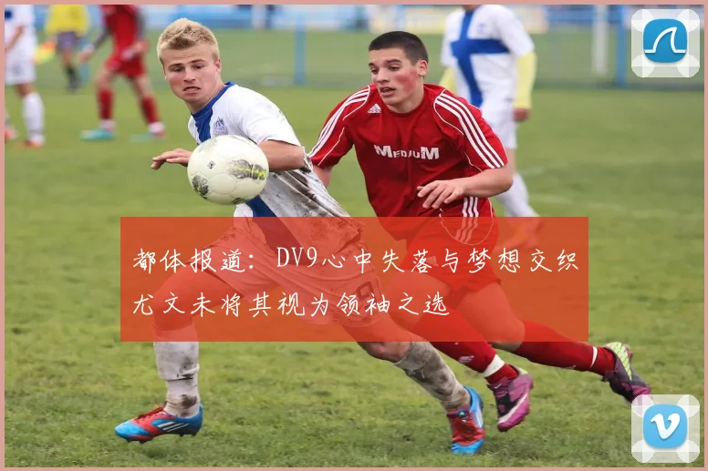都体报道：DV9心中失落与梦想交织尤文未将其视为领袖之选