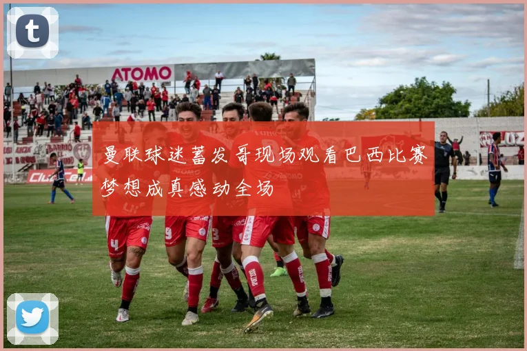 曼联球迷蓄发哥现场观看巴西比赛梦想成真感动全场