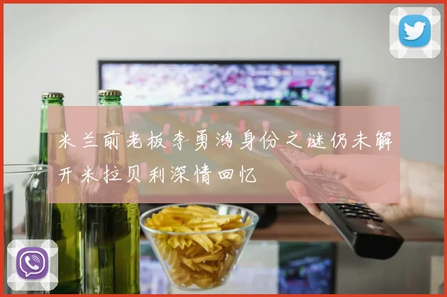 米兰前老板李勇鸿身份之谜仍未解开米拉贝利深情回忆