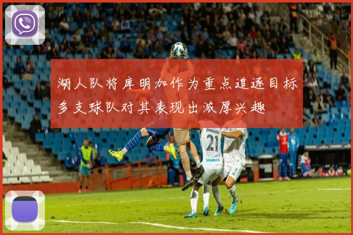湖人队将库明加作为重点追逐目标多支球队对其表现出浓厚兴趣