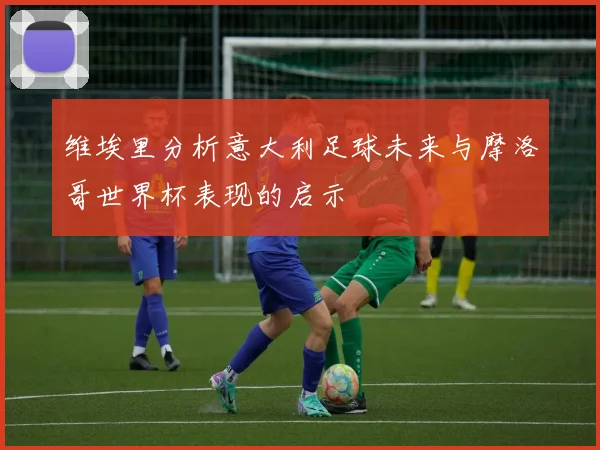 维埃里分析意大利足球未来与摩洛哥世界杯表现的启示
