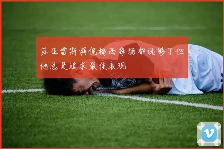 苏亚雷斯调侃梅西每场都说够了但他总是追求最佳表现