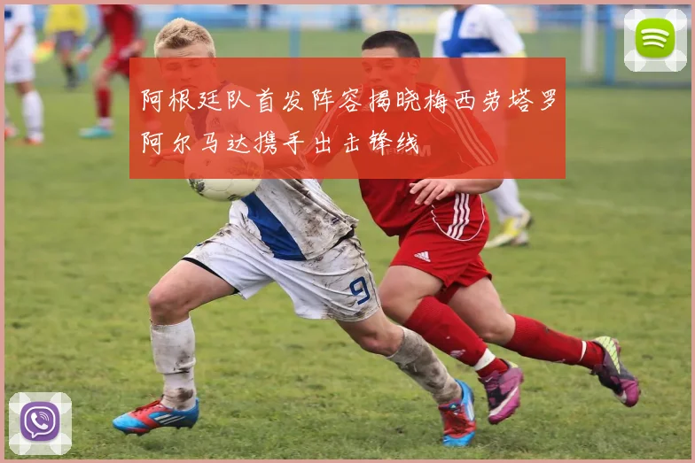 阿根廷队首发阵容揭晓梅西劳塔罗阿尔马达携手出击锋线